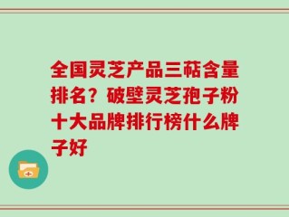 全国灵芝产品三萜含量排名？破壁灵芝孢子粉十大品牌排行榜什么牌子好