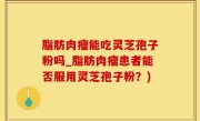 脂肪肉瘤能吃灵芝孢子粉吗_脂肪肉瘤患者能否服用灵芝孢子粉？)