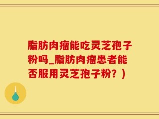 脂肪肉瘤能吃灵芝孢子粉吗_脂肪肉瘤患者能否服用灵芝孢子粉？)
