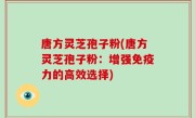 唐方灵芝孢子粉(唐方灵芝孢子粉：增强免疫力的高效选择)