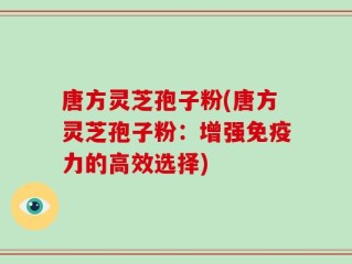 唐方灵芝孢子粉(唐方灵芝孢子粉：增强免疫力的高效选择)