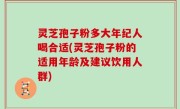 灵芝孢子粉多大年纪人喝合适(灵芝孢子粉的适用年龄及建议饮用人群)