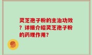 灵芝孢子粉的主治功效？详细介绍灵芝孢子粉的药理作用？