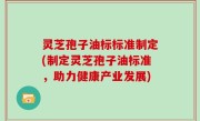 灵芝孢子油标标准制定(制定灵芝孢子油标准，助力健康产业发展)