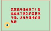 灵芝孢子油吃多了？我姑姑吃了很久的灵芝孢子油，这几年保持的很年轻