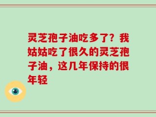 灵芝孢子油吃多了？我姑姑吃了很久的灵芝孢子油，这几年保持的很年轻