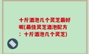 十斤酒泡几个灵芝最好呢(最佳灵芝酒泡配方：十斤酒泡几个灵芝)