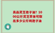 高品灵芝孢子油？1000公斤灵芝萃体可取出多少公斤纯孢子油