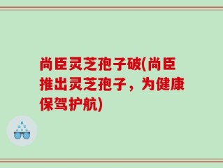 尚臣灵芝孢子破(尚臣推出灵芝孢子，为健康保驾护航)