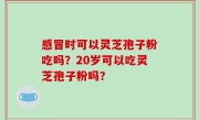 感冒时可以灵芝孢子粉吃吗？20岁可以吃灵芝孢子粉吗？