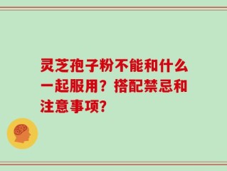 灵芝孢子粉不能和什么一起服用？搭配禁忌和注意事项？