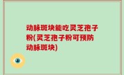 动脉斑块能吃灵芝孢子粉(灵芝孢子粉可预防动脉斑块)