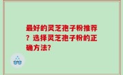最好的灵芝孢子粉推荐？选择灵芝孢子粉的正确方法？