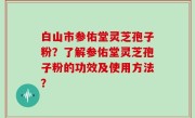 白山市参佑堂灵芝孢子粉？了解参佑堂灵芝孢子粉的功效及使用方法？