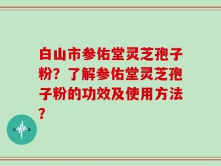 白山市参佑堂灵芝孢子粉？了解参佑堂灵芝孢子粉的功效及使用方法？