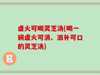 虚火可喝灵芝汤(喝一碗虚火可消、滋补可口的灵芝汤)