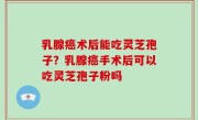 乳腺癌术后能吃灵芝孢子？乳腺癌手术后可以吃灵芝孢子粉吗