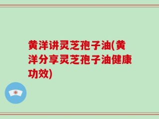 黄洋讲灵芝孢子油(黄洋分享灵芝孢子油健康功效)