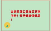 金银花蒲公英加灵芝孢子粉？天然健康保健品？