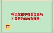 喝灵芝孢子粉会口臭吗？灵芝的功效有哪些