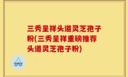 三秀呈祥头道灵芝孢子粉(三秀呈祥重磅推荐头道灵芝孢子粉)