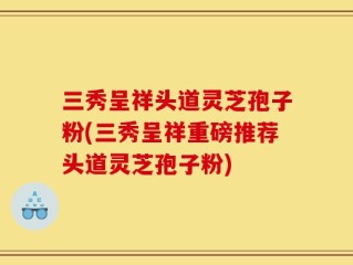 三秀呈祥头道灵芝孢子粉(三秀呈祥重磅推荐头道灵芝孢子粉)
