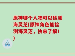 原神哪个人物可以检测海灵芝(原神角色能检测海灵芝，快来了解！)
