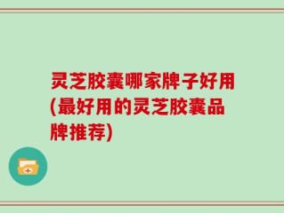 灵芝胶囊哪家牌子好用(最好用的灵芝胶囊品牌推荐)