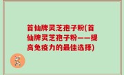 首仙牌灵芝孢子粉(首仙牌灵芝孢子粉——提高免疫力的最佳选择)