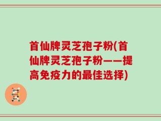 首仙牌灵芝孢子粉(首仙牌灵芝孢子粉——提高免疫力的最佳选择)