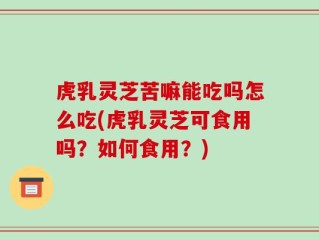虎乳灵芝苦嘛能吃吗怎么吃(虎乳灵芝可食用吗？如何食用？)