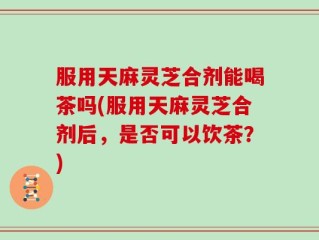 服用天麻灵芝合剂能喝茶吗(服用天麻灵芝合剂后，是否可以饮茶？)