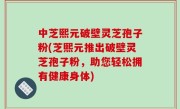 中芝熙元破壁灵芝孢子粉(芝熙元推出破壁灵芝孢子粉，助您轻松拥有健康身体)