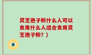 灵芝孢子粉什么人可以食用什么人适合食用灵芝孢子粉？)