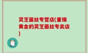 灵芝菌丝专营店(重镶黄金的灵芝菌丝专卖店)