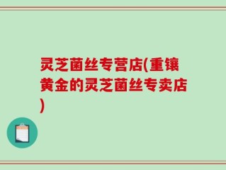 灵芝菌丝专营店(重镶黄金的灵芝菌丝专卖店)