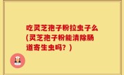 吃灵芝孢子粉拉虫子么(灵芝孢子粉能清除肠道寄生虫吗？)