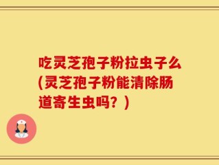 吃灵芝孢子粉拉虫子么(灵芝孢子粉能清除肠道寄生虫吗？)