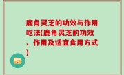 鹿角灵芝的功效与作用吃法(鹿角灵芝的功效、作用及适宜食用方式)
