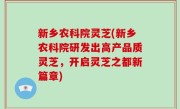 新乡农科院灵芝(新乡农科院研发出高产品质灵芝，开启灵芝之都新篇章)