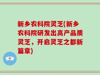 新乡农科院灵芝(新乡农科院研发出高产品质灵芝，开启灵芝之都新篇章)