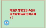 鸡汤灵芝苦怎么办(如何去除鸡汤灵芝的苦味？)