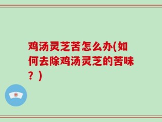 鸡汤灵芝苦怎么办(如何去除鸡汤灵芝的苦味？)