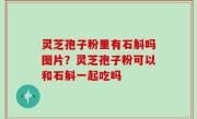 灵芝孢子粉里有石斛吗图片？灵芝孢子粉可以和石斛一起吃吗