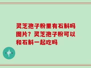 灵芝孢子粉里有石斛吗图片？灵芝孢子粉可以和石斛一起吃吗