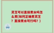 灵芝可以直接煮水吗怎么煮(如何正确煮灵芝？直接煮水可行吗？)