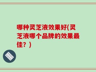 哪种灵芝液效果好(灵芝液哪个品牌的效果最佳？)