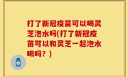 打了新冠疫苗可以喝灵芝泡水吗(打了新冠疫苗可以和灵芝一起泡水喝吗？)