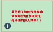 灵芝孢子油的作用和功效视频介绍(发现灵芝孢子油的惊人效果！)