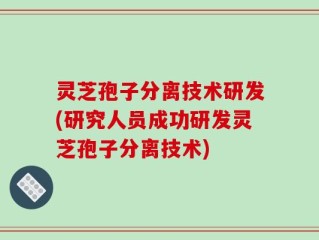 灵芝孢子分离技术研发(研究人员成功研发灵芝孢子分离技术)